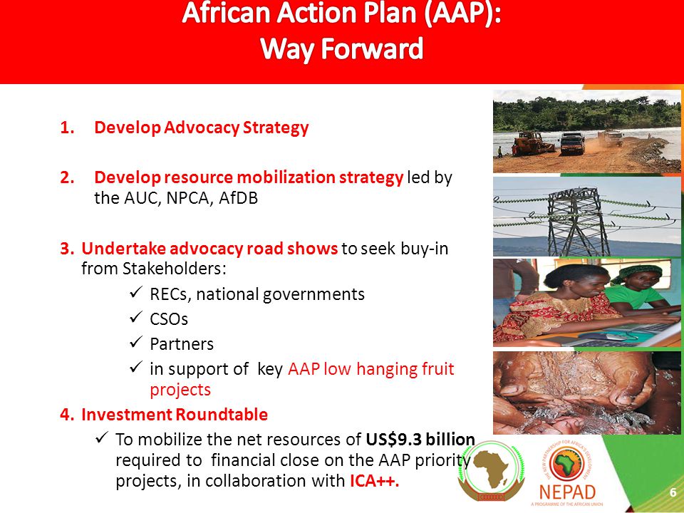 6 1.Develop Advocacy Strategy 2.Develop resource mobilization strategy led by the AUC, NPCA, AfDB 3.Undertake advocacy road shows to seek buy-in from Stakeholders: RECs, national governments CSOs Partners in support of key AAP low hanging fruit projects 4.Investment Roundtable To mobilize the net resources of US$9.3 billion required to financial close on the AAP priority projects, in collaboration with ICA++.