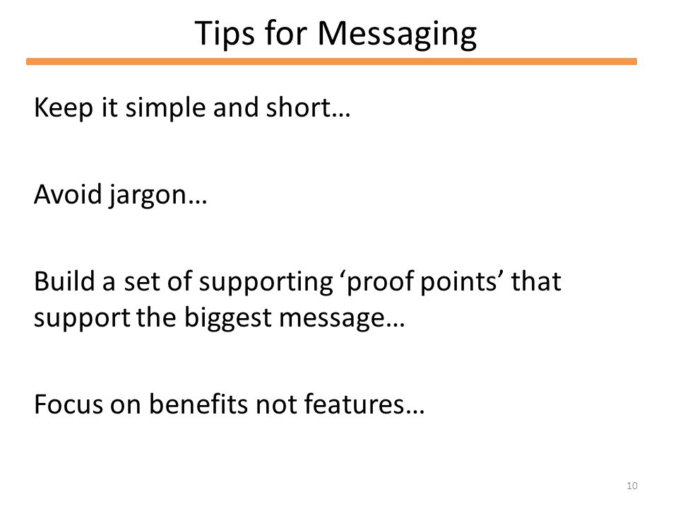 10 Tips for Messaging Keep it simple and short… Avoid jargon… Build a set of supporting proof points that support the biggest message… Focus on benefits not features…