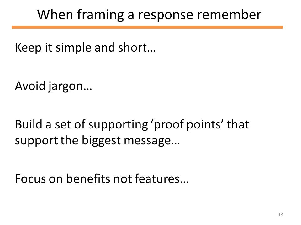 13 When framing a response remember Keep it simple and short… Avoid jargon… Build a set of supporting proof points that support the biggest message… Focus on benefits not features…