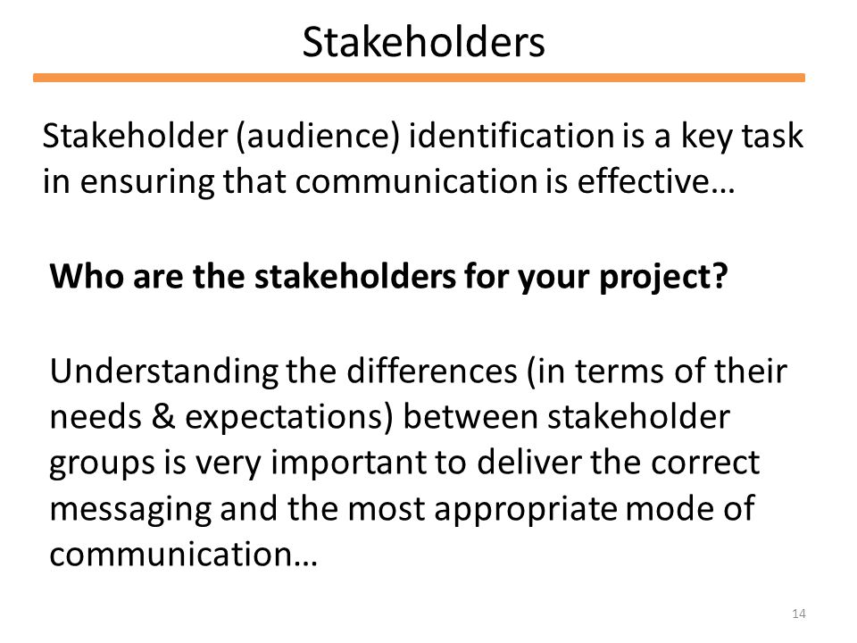 14 Stakeholders Stakeholder (audience) identification is a key task in ensuring that communication is effective… Who are the stakeholders for your project.