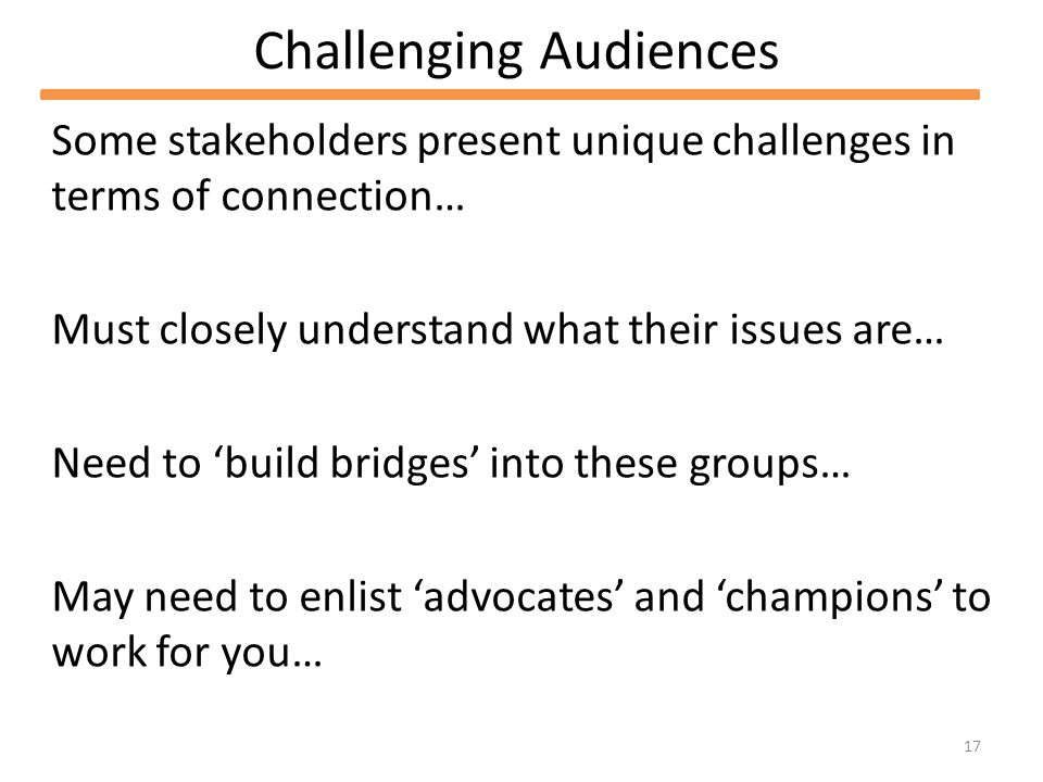 17 Challenging Audiences Some stakeholders present unique challenges in terms of connection… Must closely understand what their issues are… Need to build bridges into these groups… May need to enlist advocates and champions to work for you…