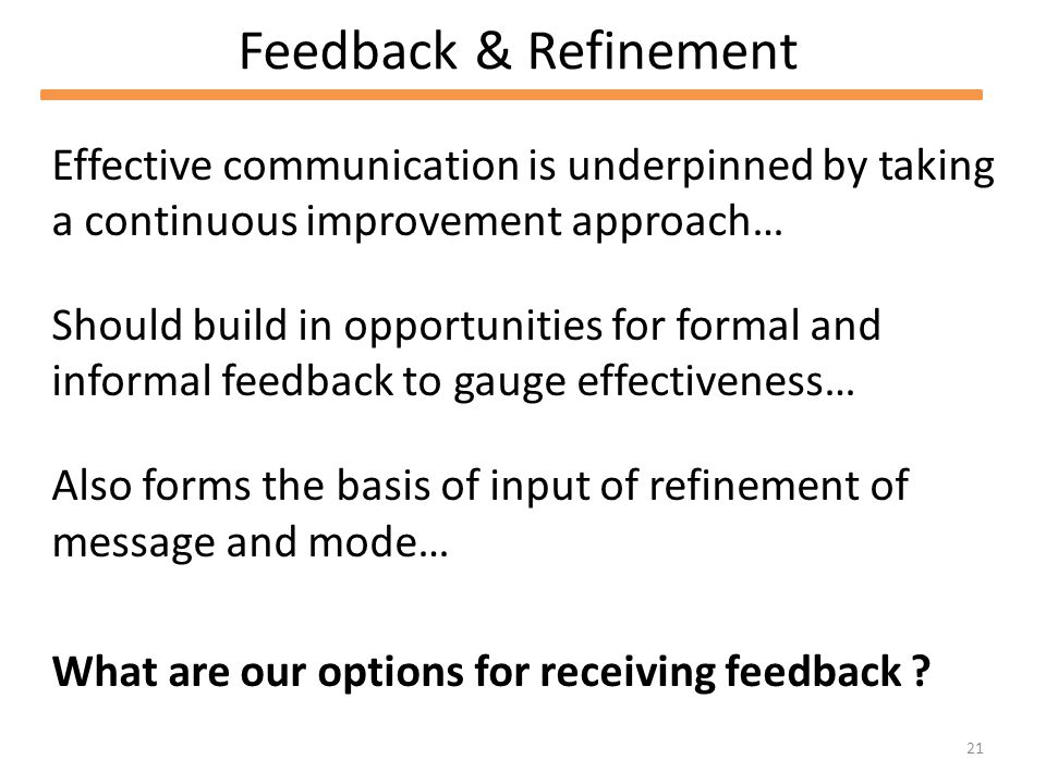 21 Feedback & Refinement Effective communication is underpinned by taking a continuous improvement approach… Should build in opportunities for formal and informal feedback to gauge effectiveness… Also forms the basis of input of refinement of message and mode… What are our options for receiving feedback