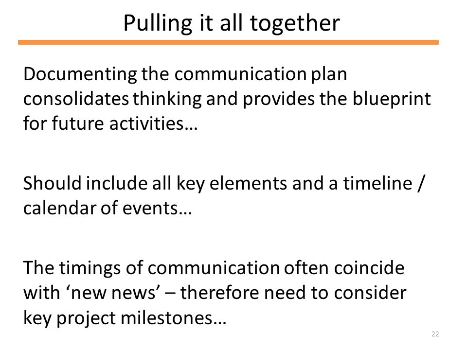 22 Pulling it all together Documenting the communication plan consolidates thinking and provides the blueprint for future activities… Should include all key elements and a timeline / calendar of events… The timings of communication often coincide with new news – therefore need to consider key project milestones…
