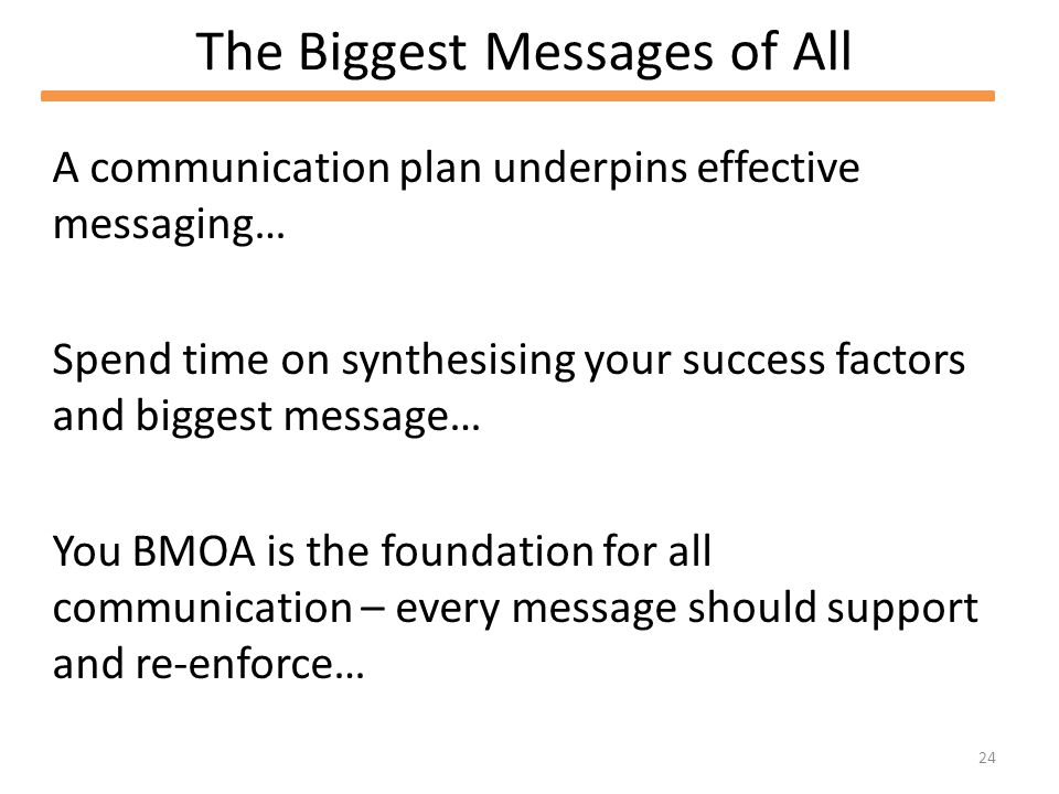 24 The Biggest Messages of All A communication plan underpins effective messaging… Spend time on synthesising your success factors and biggest message… You BMOA is the foundation for all communication – every message should support and re-enforce…