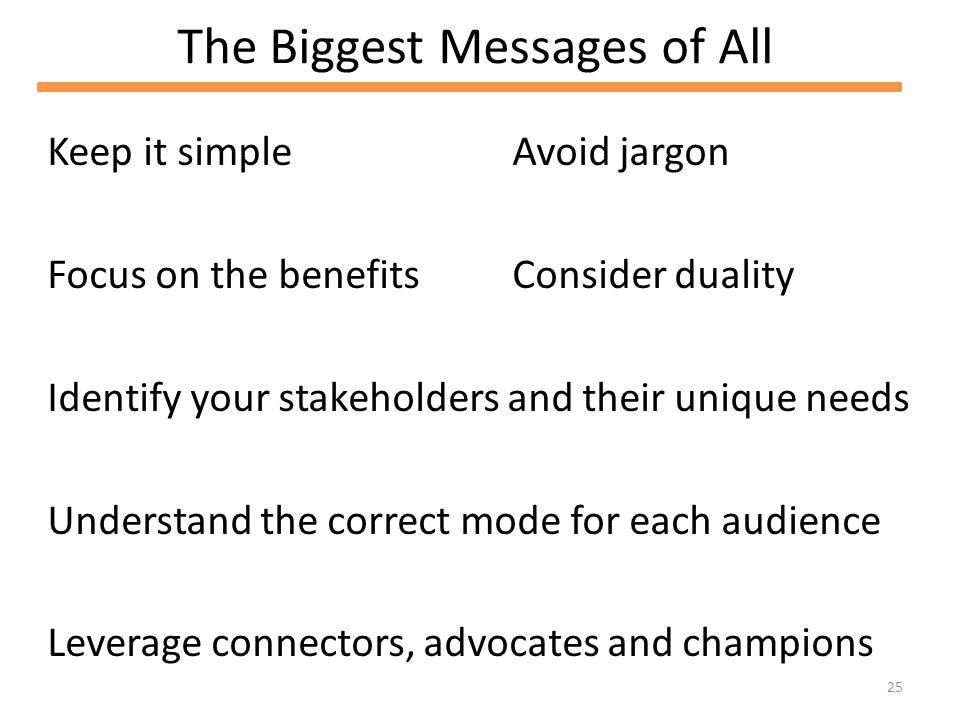 25 The Biggest Messages of All Keep it simple Focus on the benefits Identify your stakeholders and their unique needs Understand the correct mode for each audience Leverage connectors, advocates and champions Avoid jargon Consider duality
