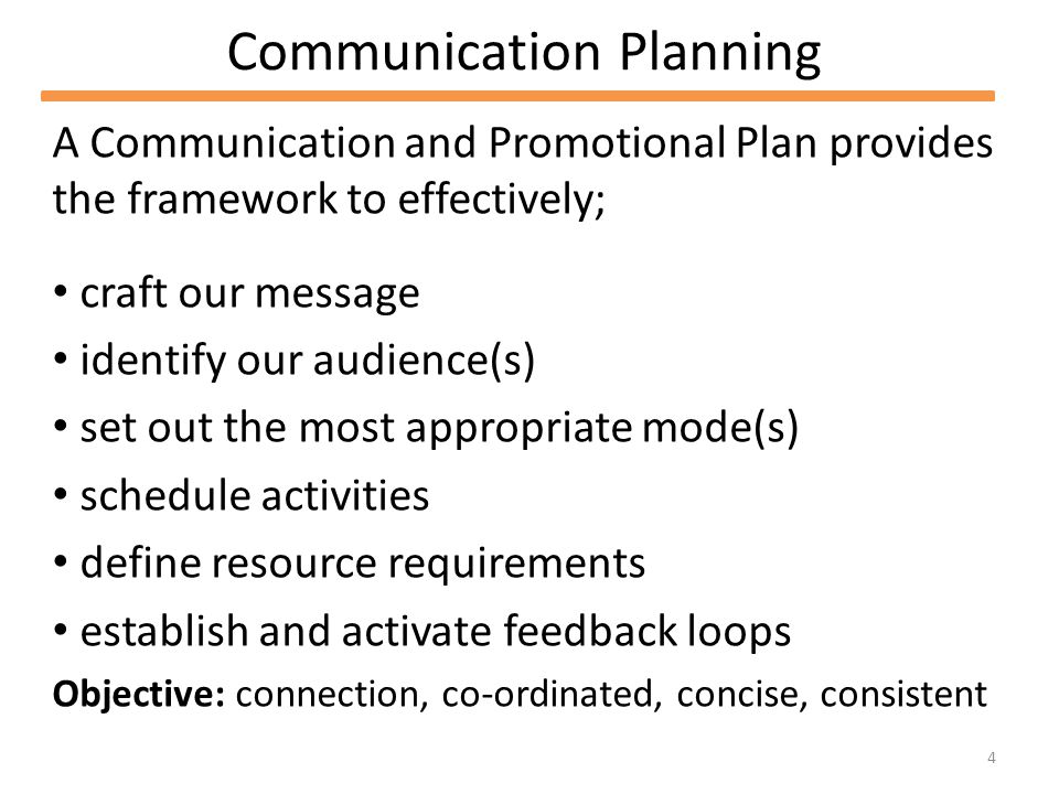 4 Communication Planning A Communication and Promotional Plan provides the framework to effectively; craft our message identify our audience(s) set out the most appropriate mode(s) schedule activities define resource requirements establish and activate feedback loops Objective: connection, co-ordinated, concise, consistent