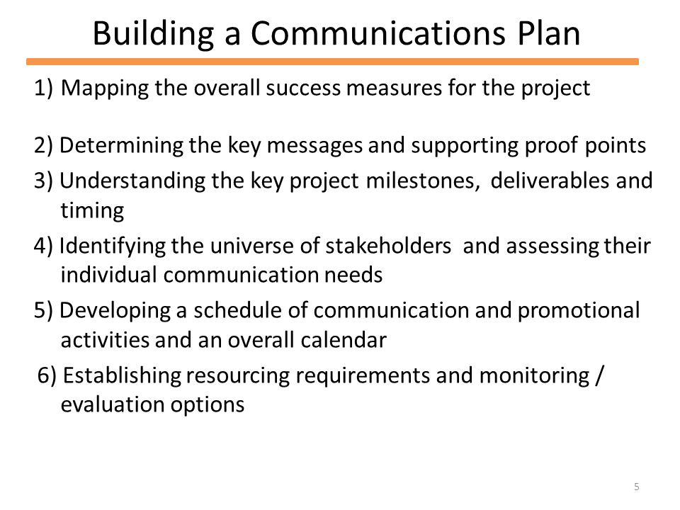 5 Building a Communications Plan 1)Mapping the overall success measures for the project 2) Determining the key messages and supporting proof points 3) Understanding the key project milestones, deliverables and timing 4) Identifying the universe of stakeholders and assessing their individual communication needs 5) Developing a schedule of communication and promotional activities and an overall calendar 6) Establishing resourcing requirements and monitoring / evaluation options