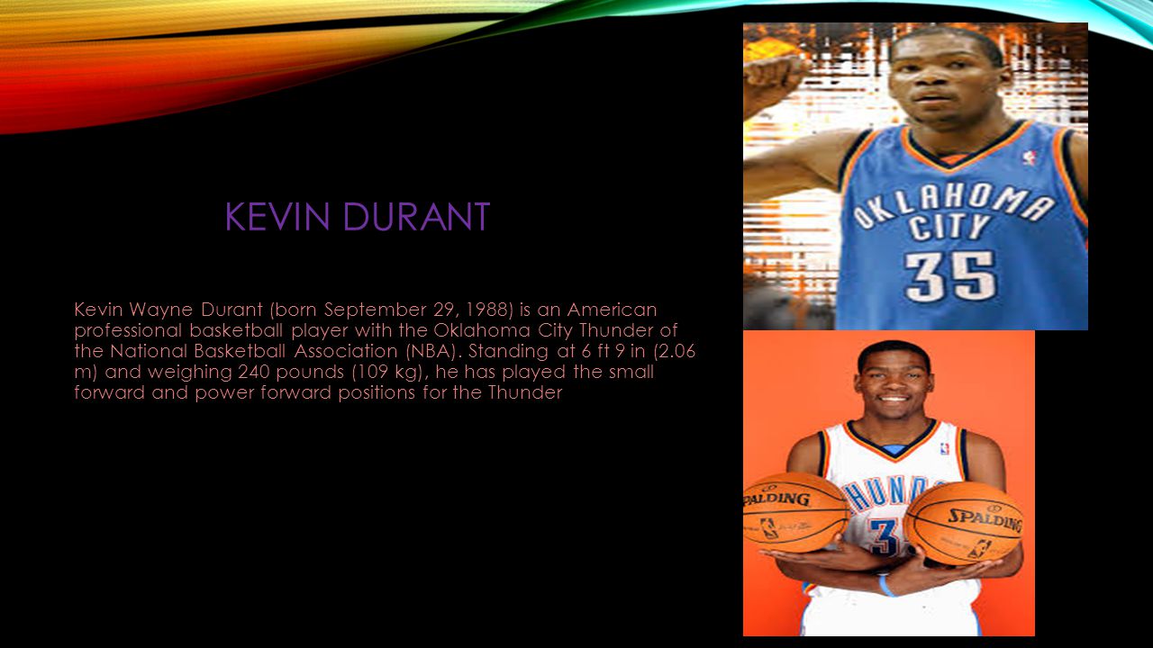 KEVIN DURANT Kevin Wayne Durant (born September 29, 1988) is an American professional basketball player with the Oklahoma City Thunder of the National Basketball Association (NBA).
