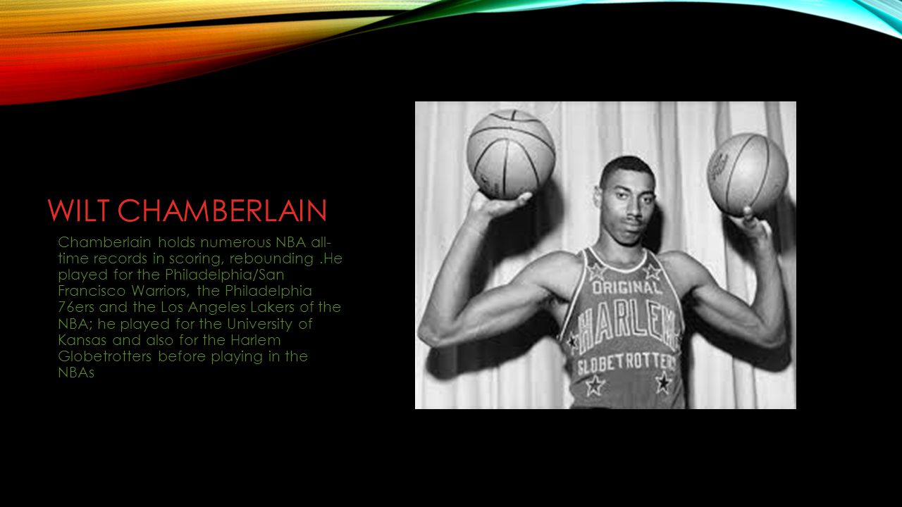 WILT CHAMBERLAIN Chamberlain holds numerous NBA all- time records in scoring, rebounding.He played for the Philadelphia/San Francisco Warriors, the Philadelphia 76ers and the Los Angeles Lakers of the NBA; he played for the University of Kansas and also for the Harlem Globetrotters before playing in the NBAs