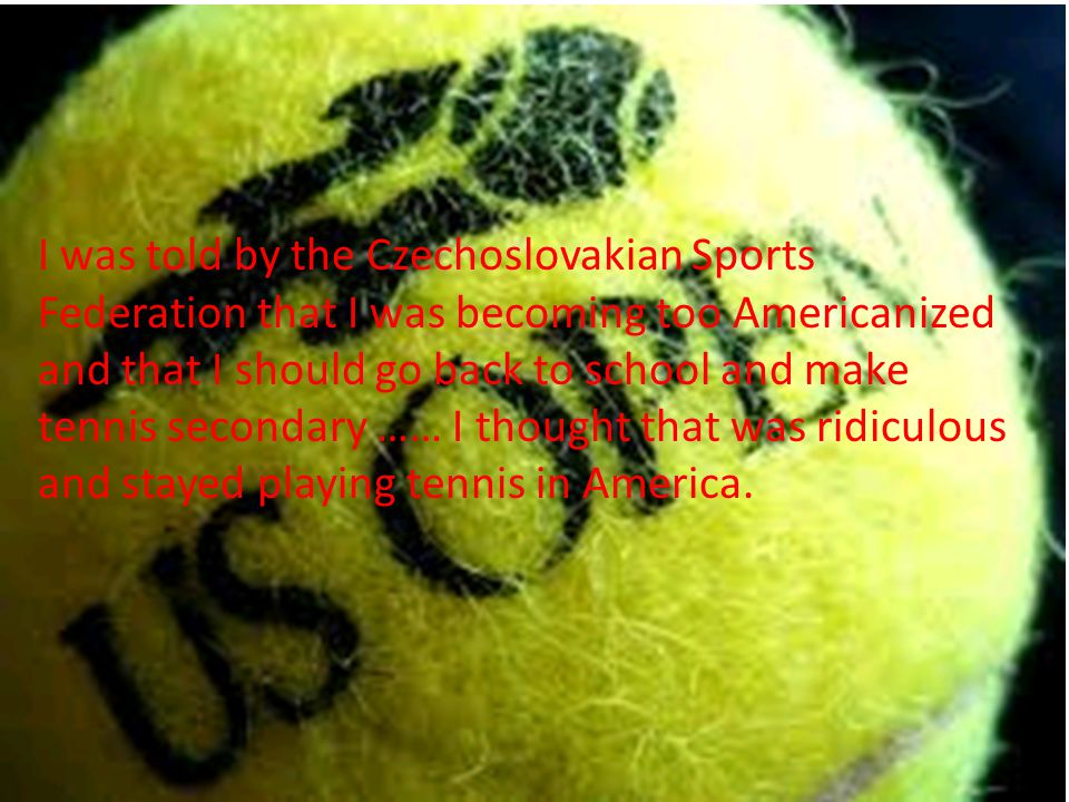 I was told by the Czechoslovakian Sports Federation that I was becoming too Americanized and that I should go back to school and make tennis secondary …… I thought that was ridiculous and stayed playing tennis in America.