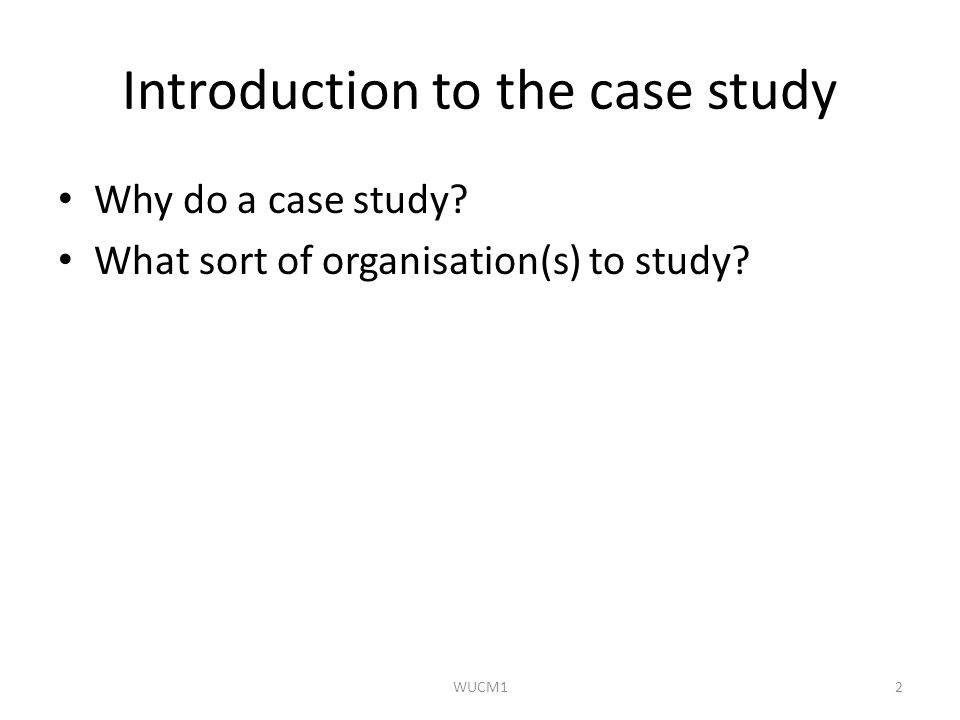 Introduction to the case study Why do a case study What sort of organisation(s) to study WUCM12