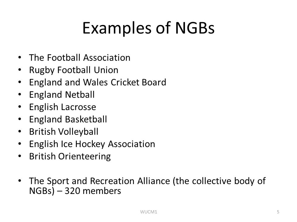 Examples of NGBs The Football Association Rugby Football Union England and Wales Cricket Board England Netball English Lacrosse England Basketball British Volleyball English Ice Hockey Association British Orienteering The Sport and Recreation Alliance (the collective body of NGBs) – 320 members WUCM15