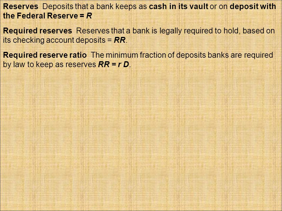 Reserves Deposits that a bank keeps as cash in its vault or on deposit with the Federal Reserve = R Required reserves Reserves that a bank is legally required to hold, based on its checking account deposits = RR.