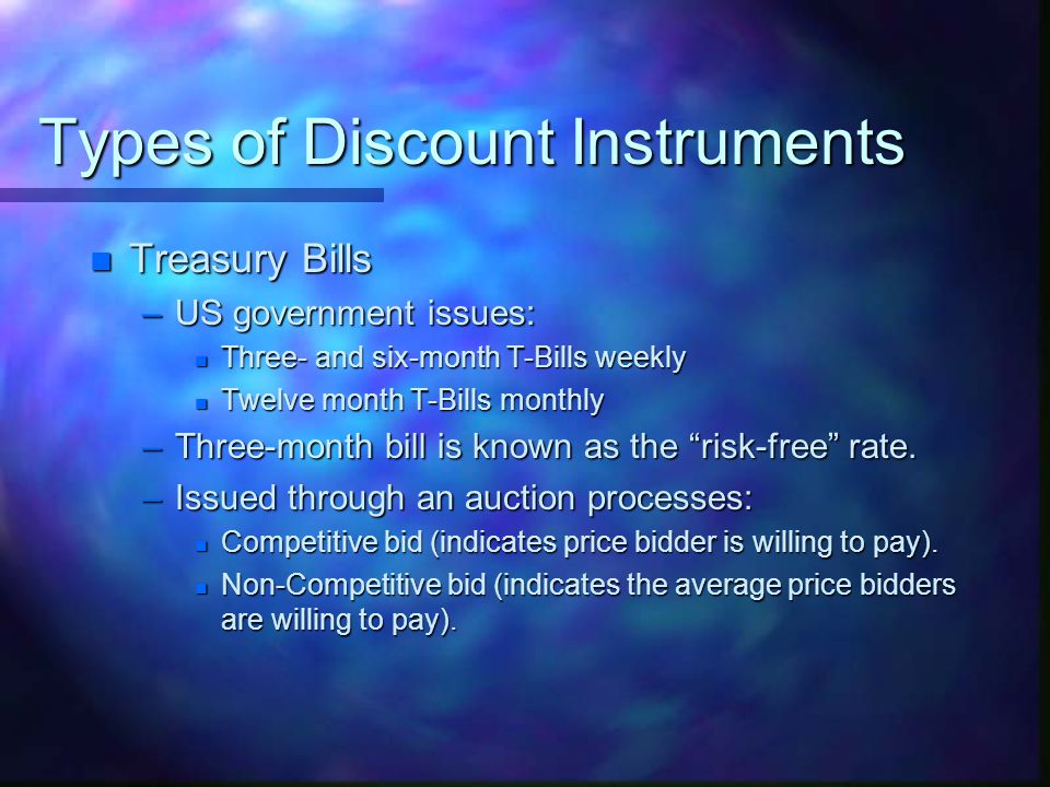 Types of Discount Instruments n Treasury Bills –US government issues: n Three- and six-month T-Bills weekly n Twelve month T-Bills monthly –Three-month bill is known as the risk-free rate.