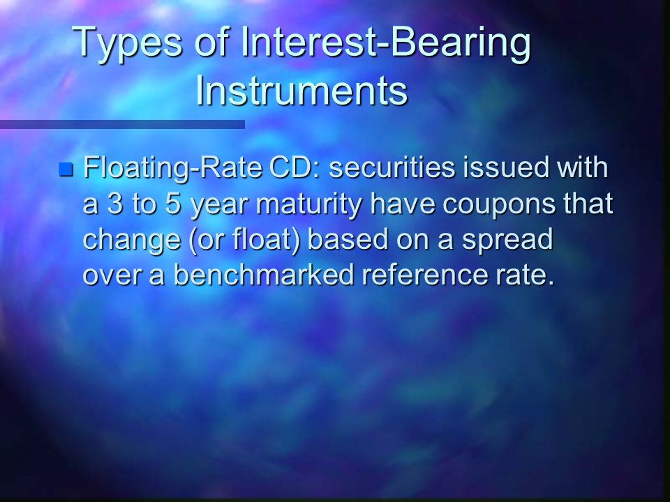 Types of Interest-Bearing Instruments n Floating-Rate CD: securities issued with a 3 to 5 year maturity have coupons that change (or float) based on a spread over a benchmarked reference rate.