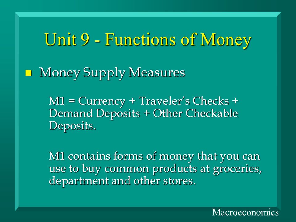 Unit 9 - Functions of Money n Money Supply Measures M1 = Currency + Travelers Checks + Demand Deposits + Other Checkable Deposits.