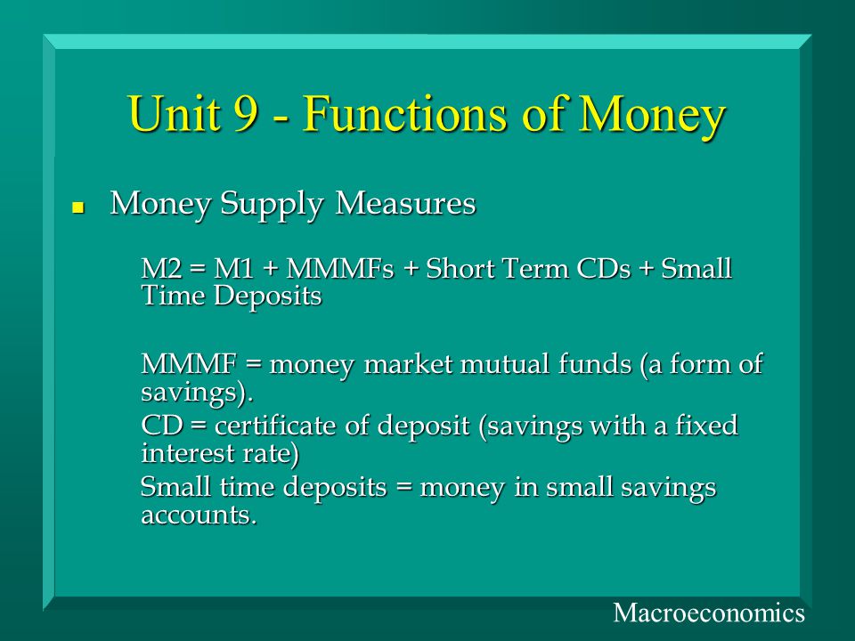 Unit 9 - Functions of Money n Money Supply Measures M2 = M1 + MMMFs + Short Term CDs + Small Time Deposits MMMF = money market mutual funds (a form of savings).
