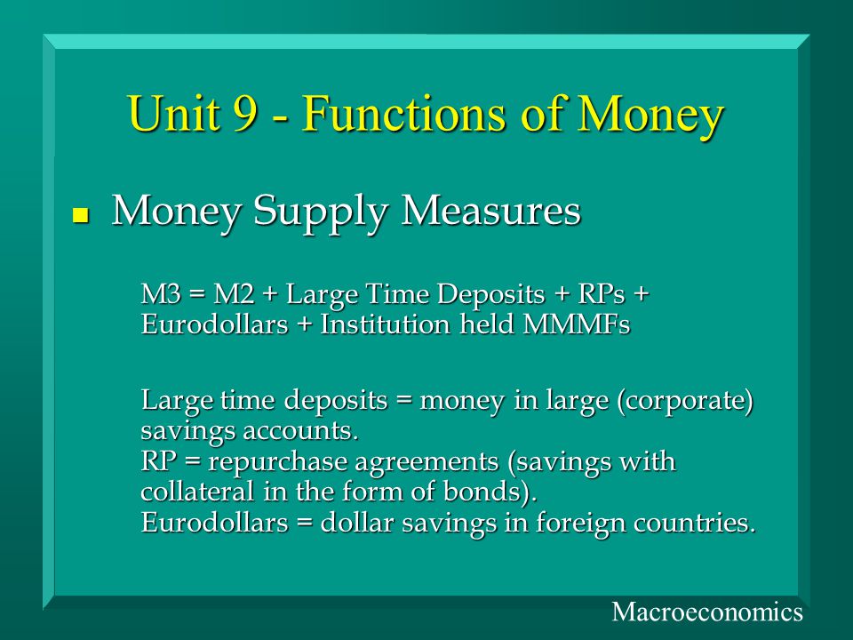 Unit 9 - Functions of Money n Money Supply Measures M3 = M2 + Large Time Deposits + RPs + Eurodollars + Institution held MMMFs Large time deposits = money in large (corporate) savings accounts.