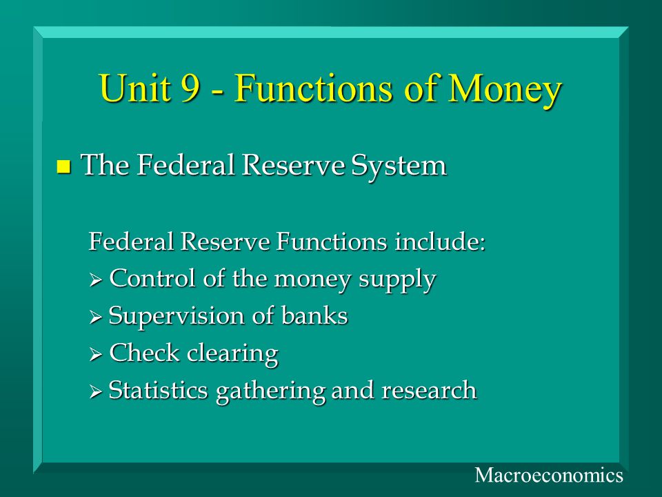 Unit 9 - Functions of Money n The Federal Reserve System Federal Reserve Functions include: Control of the money supply Control of the money supply Supervision of banks Supervision of banks Check clearing Check clearing Statistics gathering and research Statistics gathering and research Macroeconomics