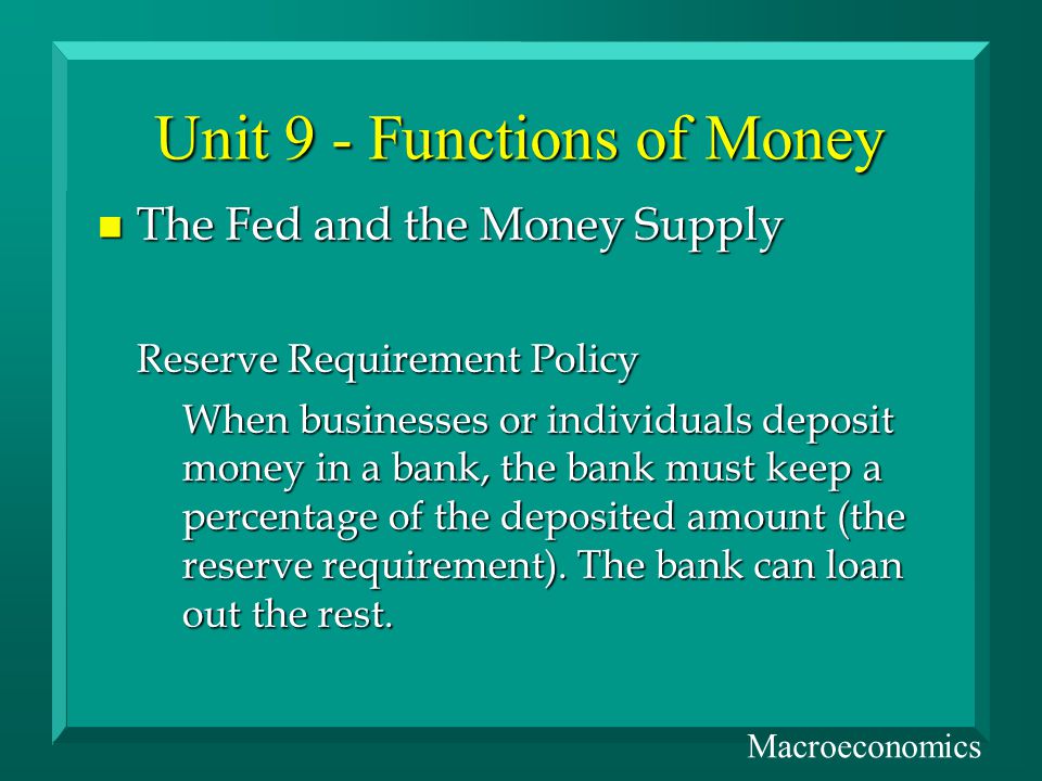 n The Fed and the Money Supply Reserve Requirement Policy When businesses or individuals deposit money in a bank, the bank must keep a percentage of the deposited amount (the reserve requirement).