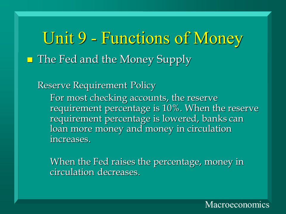 Unit 9 - Functions of Money n The Fed and the Money Supply Reserve Requirement Policy For most checking accounts, the reserve requirement percentage is 10%.