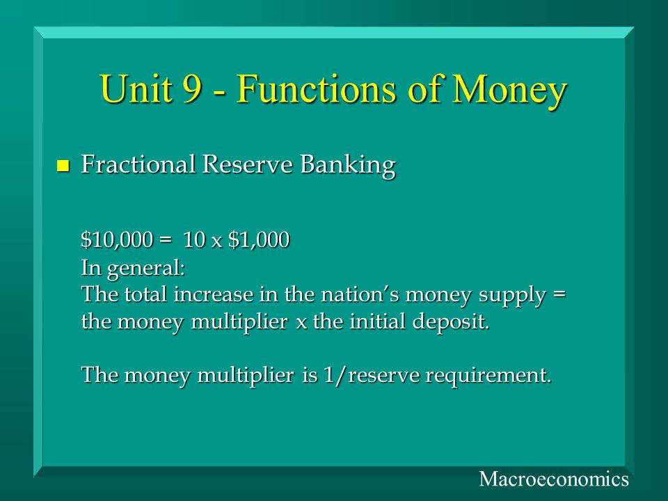 Unit 9 - Functions of Money n Fractional Reserve Banking $10,000 = 10 x $1,000 In general: The total increase in the nations money supply = the money multiplier x the initial deposit.