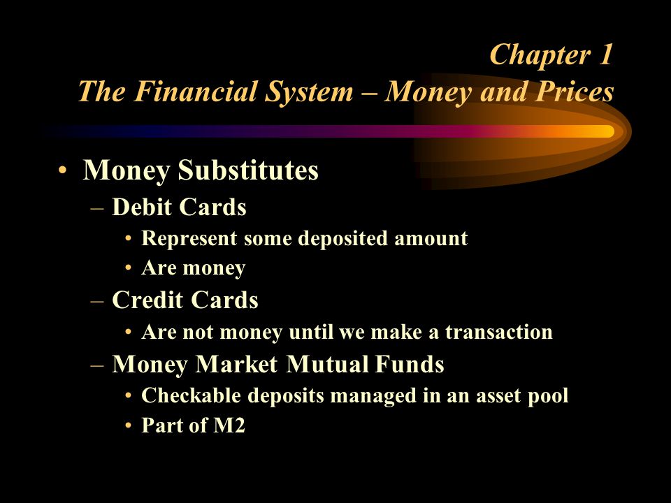 Chapter 1 The Financial System – Money and Prices Money Substitutes –Debit Cards Represent some deposited amount Are money –Credit Cards Are not money until we make a transaction –Money Market Mutual Funds Checkable deposits managed in an asset pool Part of M2