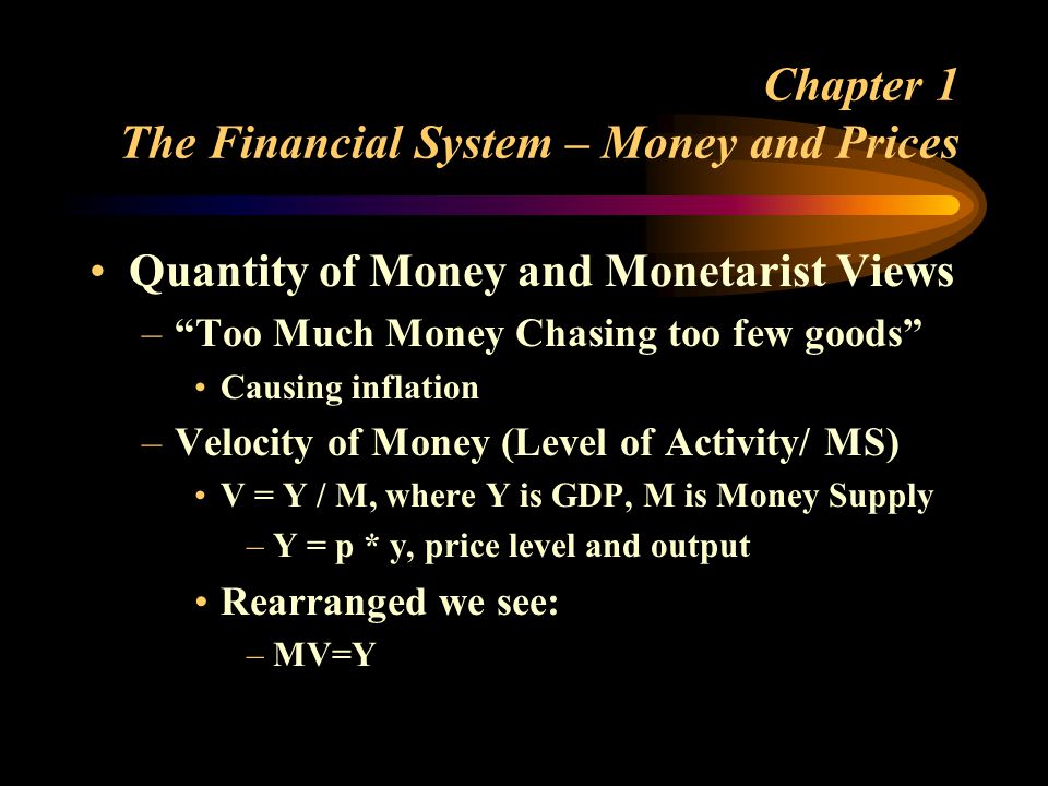 Chapter 1 The Financial System – Money and Prices Quantity of Money and Monetarist Views –Too Much Money Chasing too few goods Causing inflation –Velocity of Money (Level of Activity/ MS) V = Y / M, where Y is GDP, M is Money Supply –Y = p * y, price level and output Rearranged we see: –MV=Y