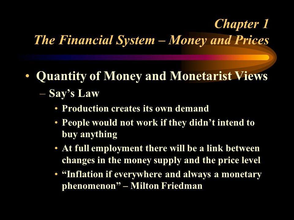 Chapter 1 The Financial System – Money and Prices Quantity of Money and Monetarist Views –Says Law Production creates its own demand People would not work if they didnt intend to buy anything At full employment there will be a link between changes in the money supply and the price level Inflation if everywhere and always a monetary phenomenon – Milton Friedman