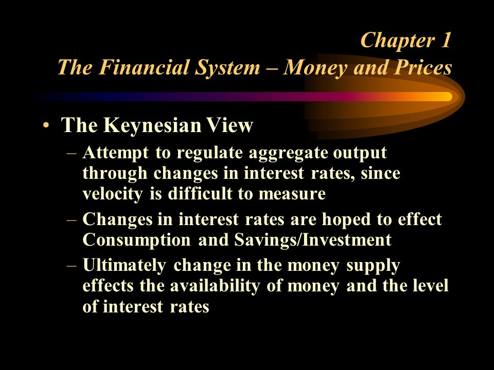 Chapter 1 The Financial System – Money and Prices The Keynesian View –Attempt to regulate aggregate output through changes in interest rates, since velocity is difficult to measure –Changes in interest rates are hoped to effect Consumption and Savings/Investment –Ultimately change in the money supply effects the availability of money and the level of interest rates