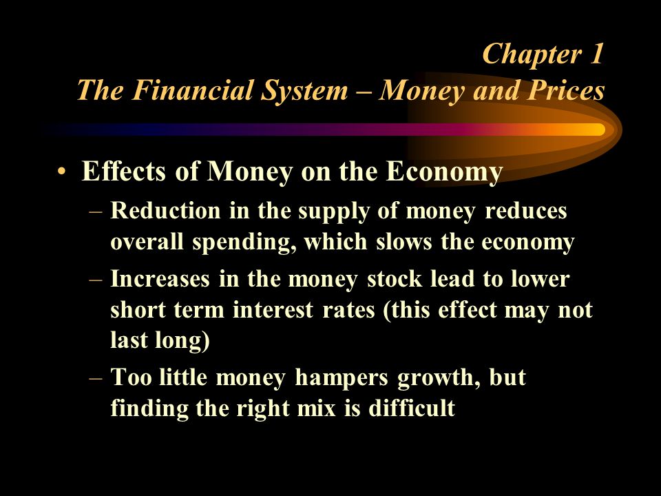 Chapter 1 The Financial System – Money and Prices Effects of Money on the Economy –Reduction in the supply of money reduces overall spending, which slows the economy –Increases in the money stock lead to lower short term interest rates (this effect may not last long) –Too little money hampers growth, but finding the right mix is difficult