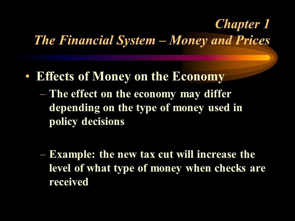 Chapter 1 The Financial System – Money and Prices Effects of Money on the Economy –The effect on the economy may differ depending on the type of money used in policy decisions –Example: the new tax cut will increase the level of what type of money when checks are received