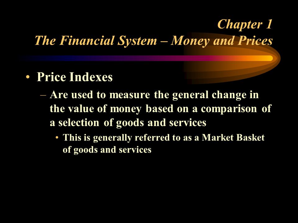 Chapter 1 The Financial System – Money and Prices Price Indexes –Are used to measure the general change in the value of money based on a comparison of a selection of goods and services This is generally referred to as a Market Basket of goods and services