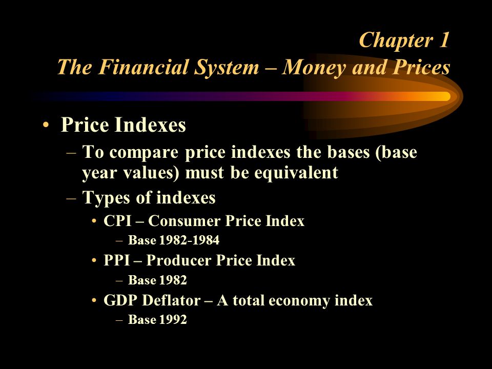 Chapter 1 The Financial System – Money and Prices Price Indexes –To compare price indexes the bases (base year values) must be equivalent –Types of indexes CPI – Consumer Price Index –Base PPI – Producer Price Index –Base 1982 GDP Deflator – A total economy index –Base 1992