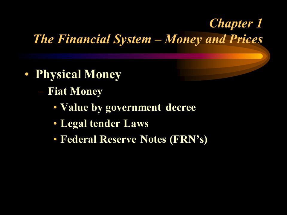 Chapter 1 The Financial System – Money and Prices Physical Money –Fiat Money Value by government decree Legal tender Laws Federal Reserve Notes (FRNs)
