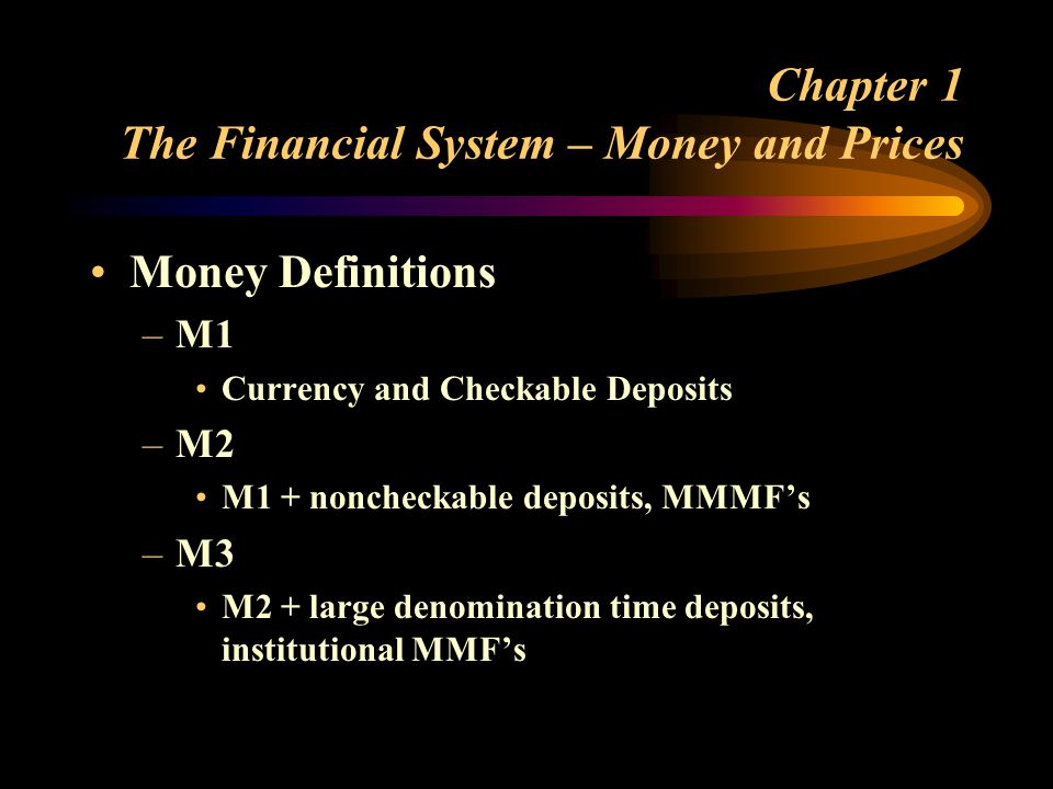 Chapter 1 The Financial System – Money and Prices Money Definitions –M1 Currency and Checkable Deposits –M2 M1 + noncheckable deposits, MMMFs –M3 M2 + large denomination time deposits, institutional MMFs