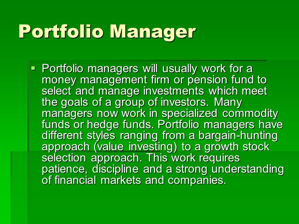 Portfolio Manager Portfolio managers will usually work for a money management firm or pension fund to select and manage investments which meet the goals of a group of investors.