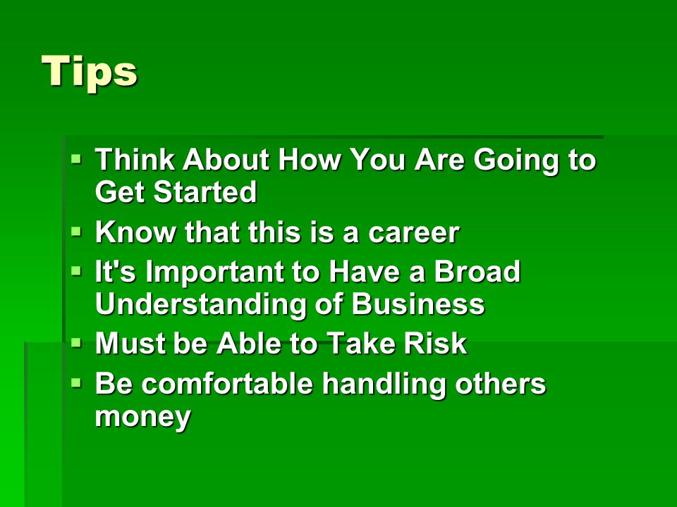 Tips Think About How You Are Going to Get Started Think About How You Are Going to Get Started Know that this is a career Know that this is a career It s Important to Have a Broad Understanding of Business It s Important to Have a Broad Understanding of Business Must be Able to Take Risk Must be Able to Take Risk Be comfortable handling others money Be comfortable handling others money