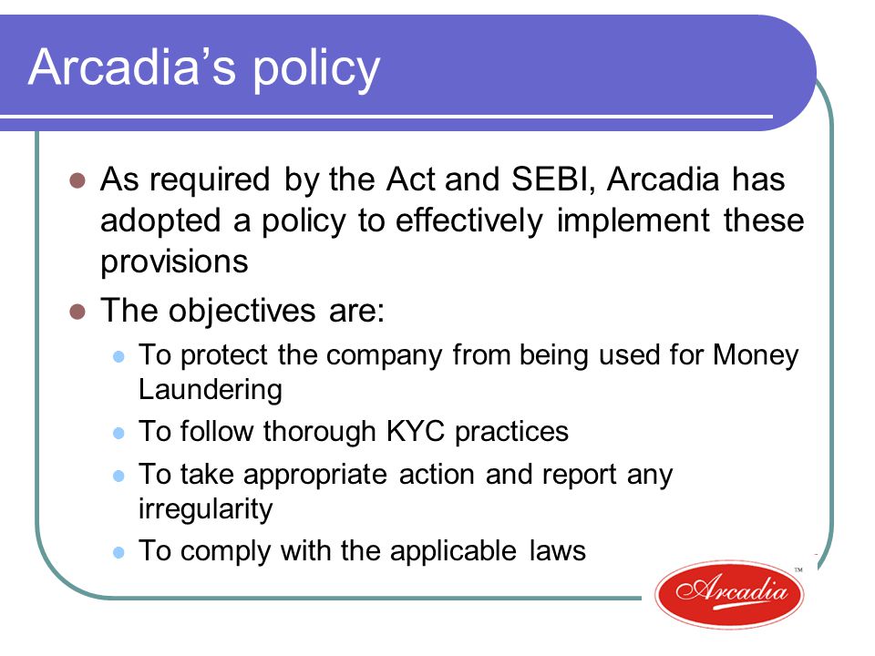 Arcadias policy As required by the Act and SEBI, Arcadia has adopted a policy to effectively implement these provisions The objectives are: To protect the company from being used for Money Laundering To follow thorough KYC practices To take appropriate action and report any irregularity To comply with the applicable laws