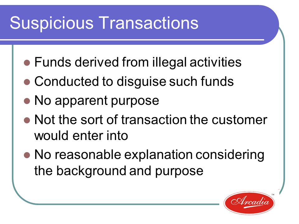 Suspicious Transactions Funds derived from illegal activities Conducted to disguise such funds No apparent purpose Not the sort of transaction the customer would enter into No reasonable explanation considering the background and purpose