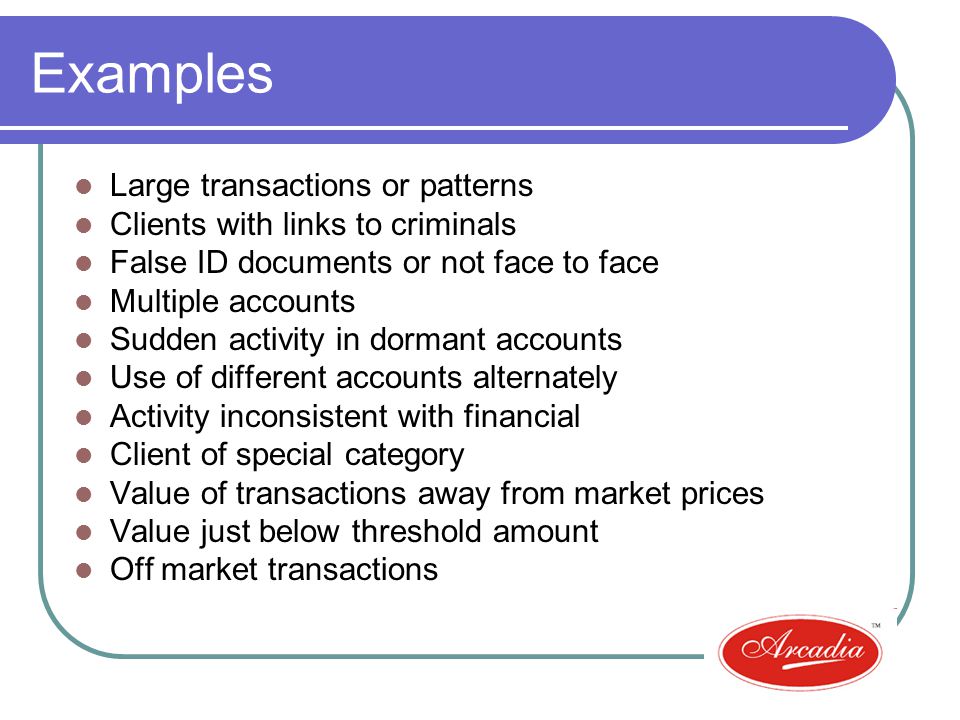 Examples Large transactions or patterns Clients with links to criminals False ID documents or not face to face Multiple accounts Sudden activity in dormant accounts Use of different accounts alternately Activity inconsistent with financial Client of special category Value of transactions away from market prices Value just below threshold amount Off market transactions