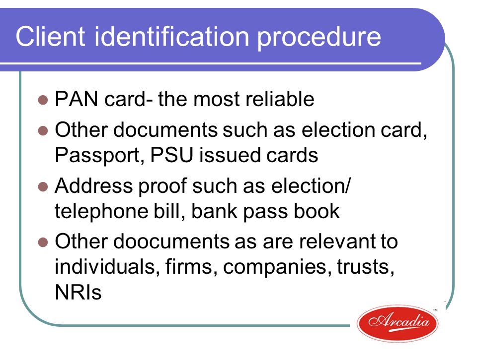 Client identification procedure PAN card- the most reliable Other documents such as election card, Passport, PSU issued cards Address proof such as election/ telephone bill, bank pass book Other doocuments as are relevant to individuals, firms, companies, trusts, NRIs