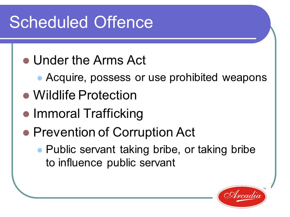Scheduled Offence Under the Arms Act Acquire, possess or use prohibited weapons Wildlife Protection Immoral Trafficking Prevention of Corruption Act Public servant taking bribe, or taking bribe to influence public servant