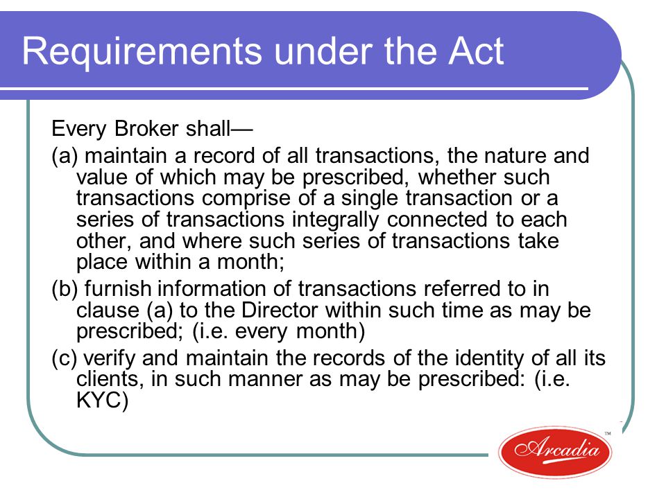 Requirements under the Act Every Broker shall (a) maintain a record of all transactions, the nature and value of which may be prescribed, whether such transactions comprise of a single transaction or a series of transactions integrally connected to each other, and where such series of transactions take place within a month; (b) furnish information of transactions referred to in clause (a) to the Director within such time as may be prescribed; (i.e.