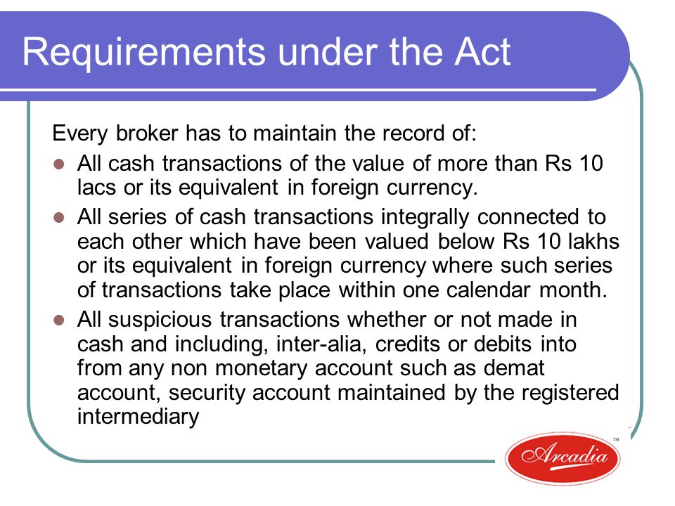 Requirements under the Act Every broker has to maintain the record of: All cash transactions of the value of more than Rs 10 lacs or its equivalent in foreign currency.
