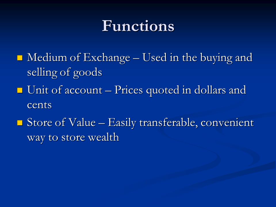 Functions Medium of Exchange – Used in the buying and selling of goods Medium of Exchange – Used in the buying and selling of goods Unit of account – Prices quoted in dollars and cents Unit of account – Prices quoted in dollars and cents Store of Value – Easily transferable, convenient way to store wealth Store of Value – Easily transferable, convenient way to store wealth