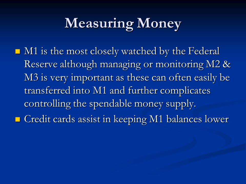 Measuring Money M1 is the most closely watched by the Federal Reserve although managing or monitoring M2 & M3 is very important as these can often easily be transferred into M1 and further complicates controlling the spendable money supply.