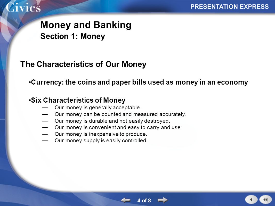 4 of 8 Money and Banking Section 1: Money The Characteristics of Our Money Currency: the coins and paper bills used as money in an economy Six Characteristics of Money Our money is generally acceptable.