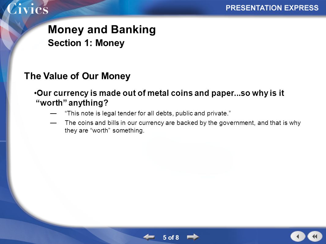 5 of 8 Money and Banking Section 1: Money The Value of Our Money Our currency is made out of metal coins and paper...so why is it worth anything.