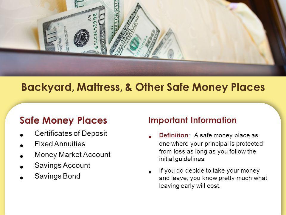 Backyard, Mattress, & Other Safe Money Places Safe Money Places Certificates of Deposit Fixed Annuities Money Market Account Savings Account Savings Bond Important Information Definition: A safe money place as one where your principal is protected from loss as long as you follow the initial guidelines If you do decide to take your money and leave, you know pretty much what leaving early will cost.